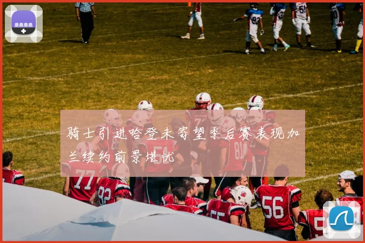骑士引进哈登未寄望季后赛表现加兰续约前景堪忧