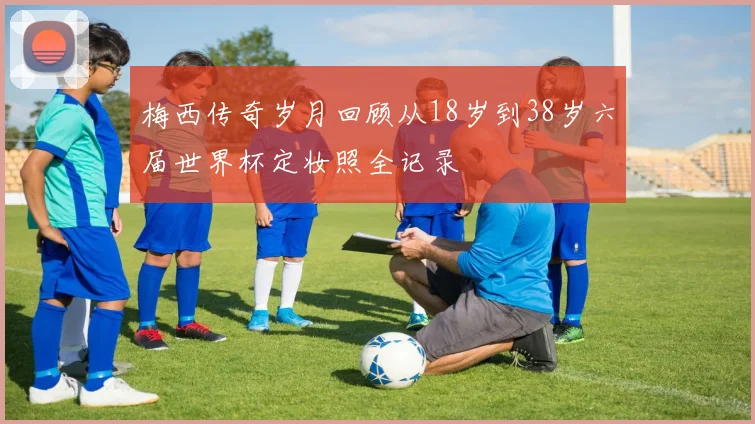 梅西传奇岁月回顾从18岁到38岁六届世界杯定妆照全记录