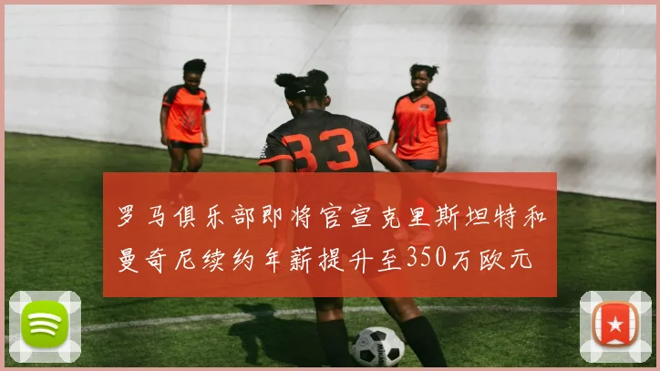 罗马俱乐部即将官宣克里斯坦特和曼奇尼续约年薪提升至350万欧元