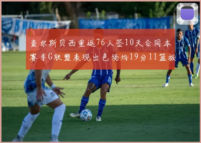 查尔斯贝西重返76人签10天合同本赛季G联盟表现出色场均19分11篮板