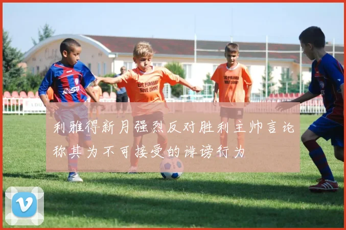 利雅得新月强烈反对胜利主帅言论称其为不可接受的诽谤行为