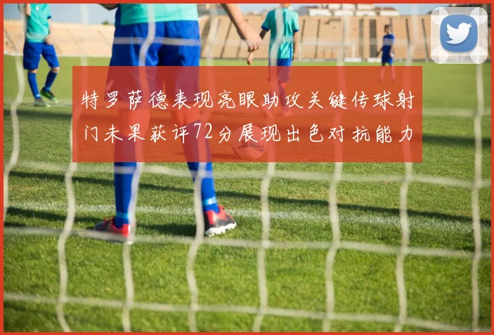 特罗萨德表现亮眼助攻关键传球射门未果获评72分展现出色对抗能力