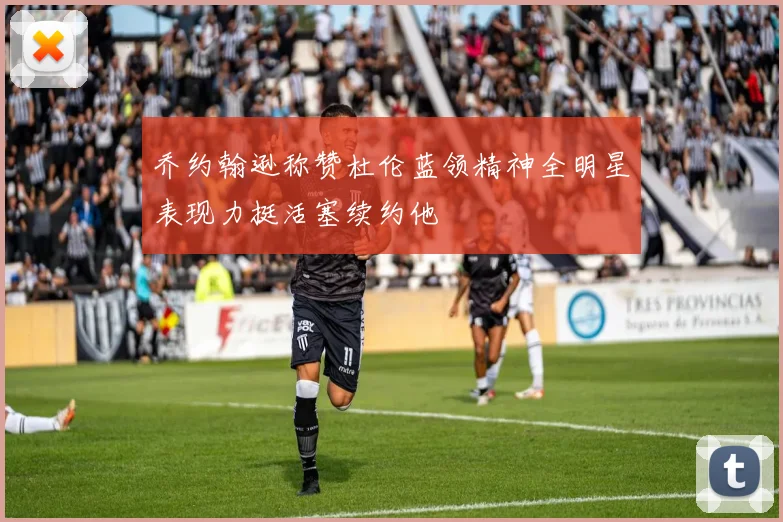 乔约翰逊称赞杜伦蓝领精神全明星表现力挺活塞续约他
