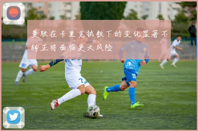 曼联在卡里克执教下的变化显著不转正将面临更大风险