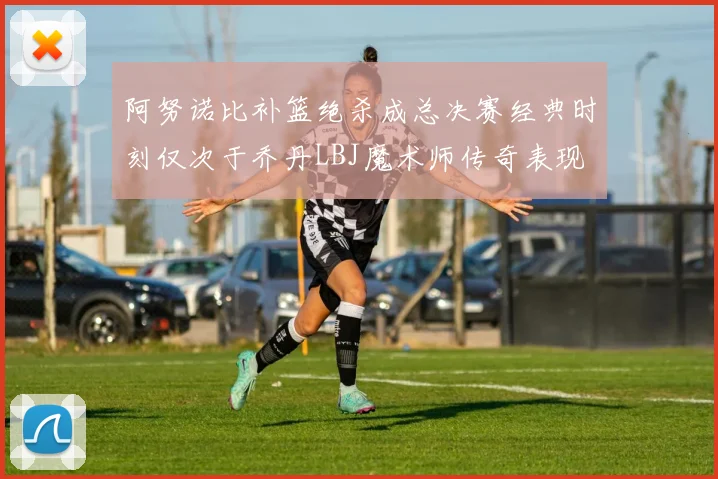 阿努诺比补篮绝杀成总决赛经典时刻仅次于乔丹LBJ魔术师传奇表现