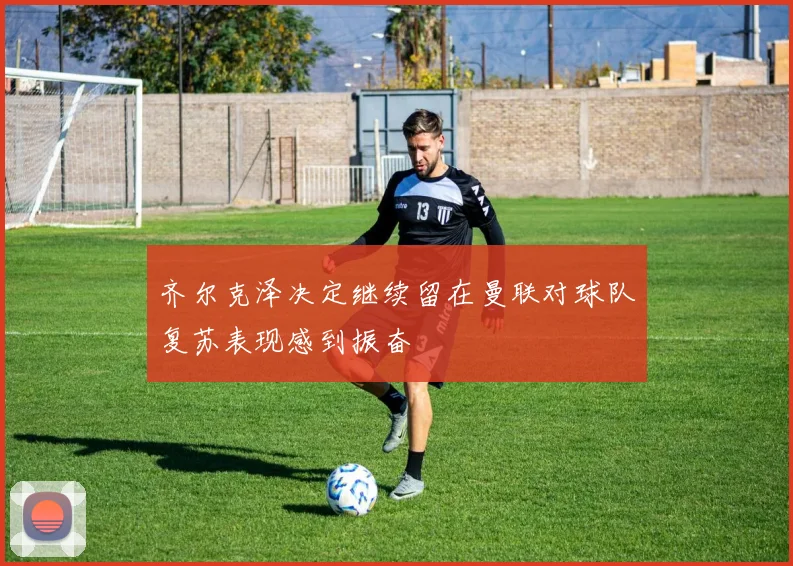 齐尔克泽决定继续留在曼联对球队复苏表现感到振奋