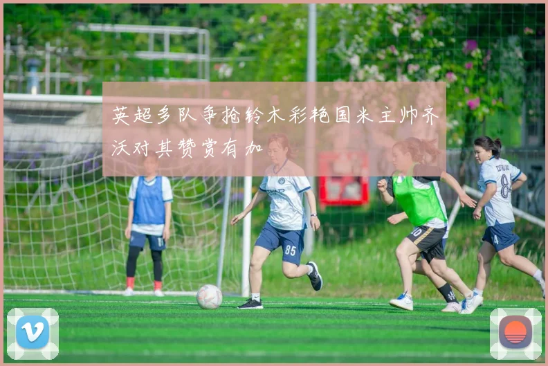 英超多队争抢铃木彩艳国米主帅齐沃对其赞赏有加