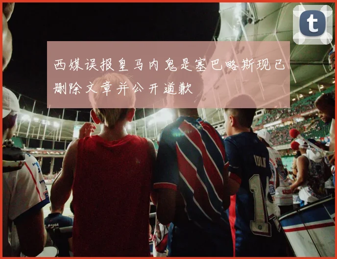 西媒误报皇马内鬼是塞巴略斯现已删除文章并公开道歉