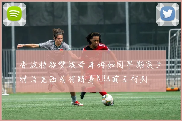 香波特称赞埃奇库姆如同早期莫兰特马克西或将跻身NBA前五行列