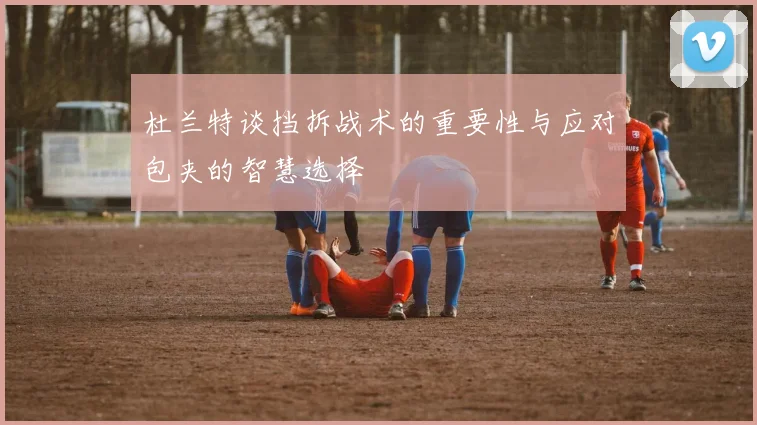 杜兰特谈挡拆战术的重要性与应对包夹的智慧选择