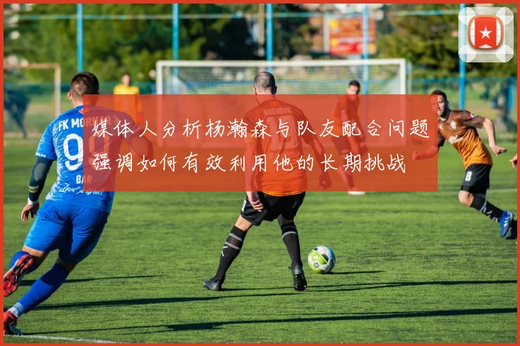 媒体人分析杨瀚森与队友配合问题强调如何有效利用他的长期挑战