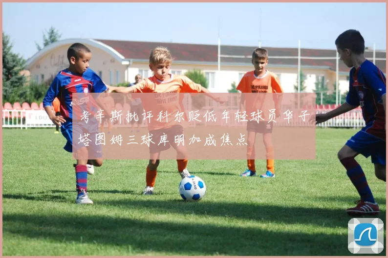 考辛斯批评科尔贬低年轻球员华子塔图姆三球库明加成焦点