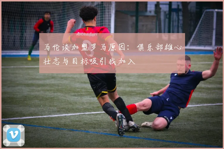 马伦谈加盟罗马原因：俱乐部雄心壮志与目标吸引我加入