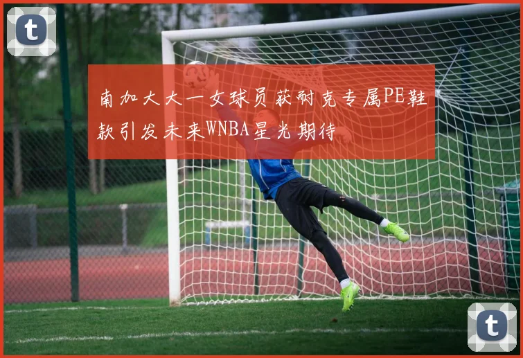 南加大大一女球员获耐克专属PE鞋款引发未来WNBA星光期待