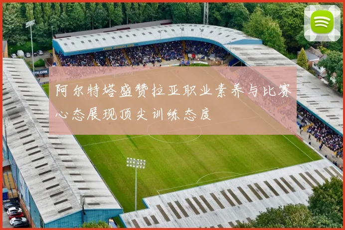 阿尔特塔盛赞拉亚职业素养与比赛心态展现顶尖训练态度