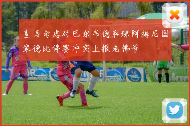 皇马考虑对巴尔韦德和琼阿梅尼国家德比停赛冲突上报老佛爷